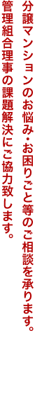 分譲マンションのお悩み・お困りごと等のご相談を承ります。管理組合理事の課題解決にご協力致します。